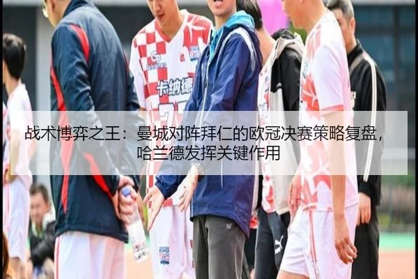 战术博弈之王:曼城对阵拜仁的欧冠决赛策略复盘,哈兰德发挥关键作用