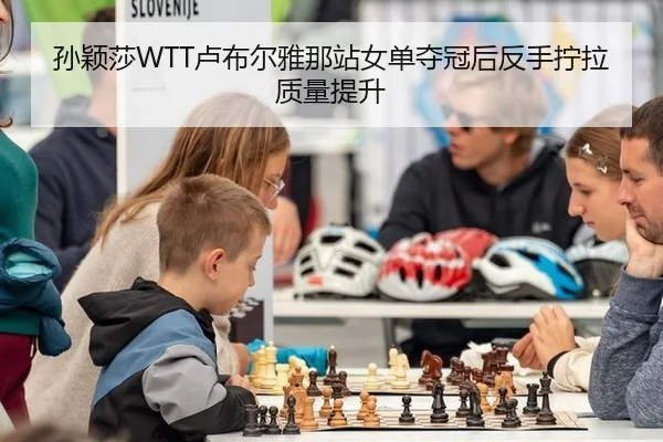 孙颖莎WTT卢布尔雅那站女单夺冠后反手拧拉质量提升